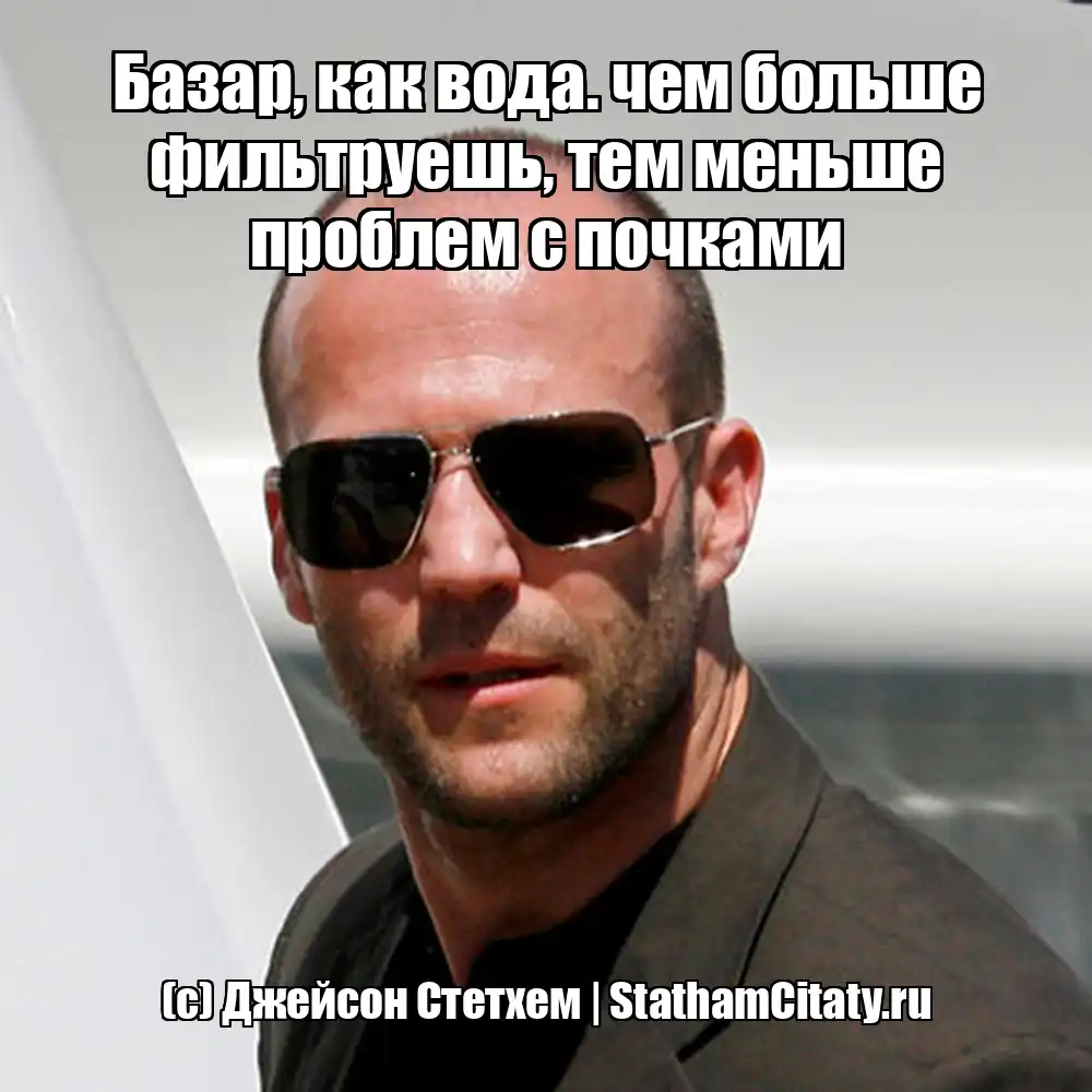 Базар, как вода. чем больше фильтруешь, тем меньше проблем с почками  (с) Джейсон Стетхем