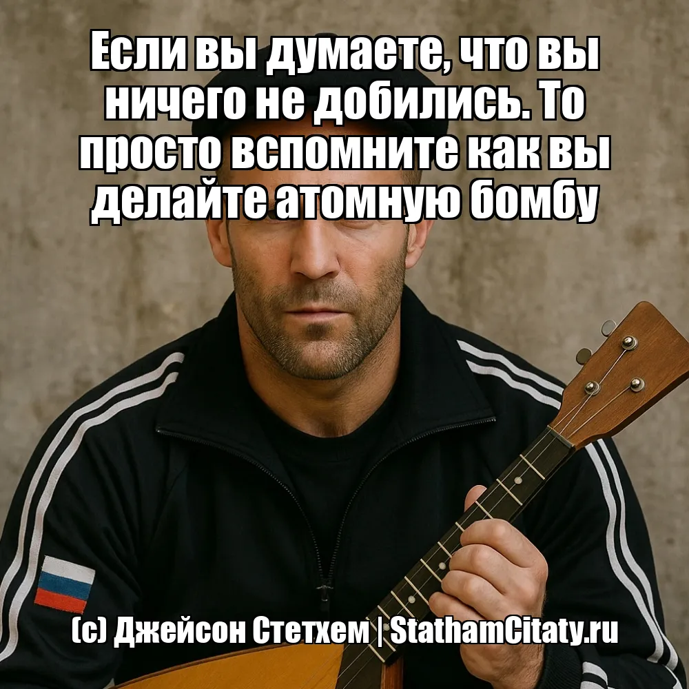 Если вы думаете, что вы ничего не добились. То просто вспомните как вы делайте атомную бомбу  (с) Джейсон Стетхем