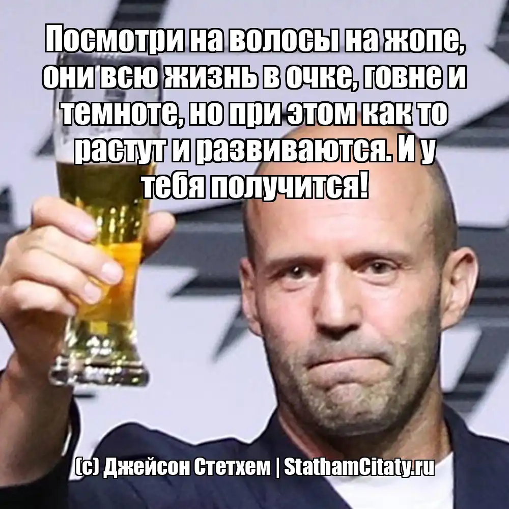 Посмотри на волосы на жопе, они всю жизнь в очке, говне и темноте, но при этом как то растут и развиваются. И у тебя получится!  (с) Джейсон Стетхем