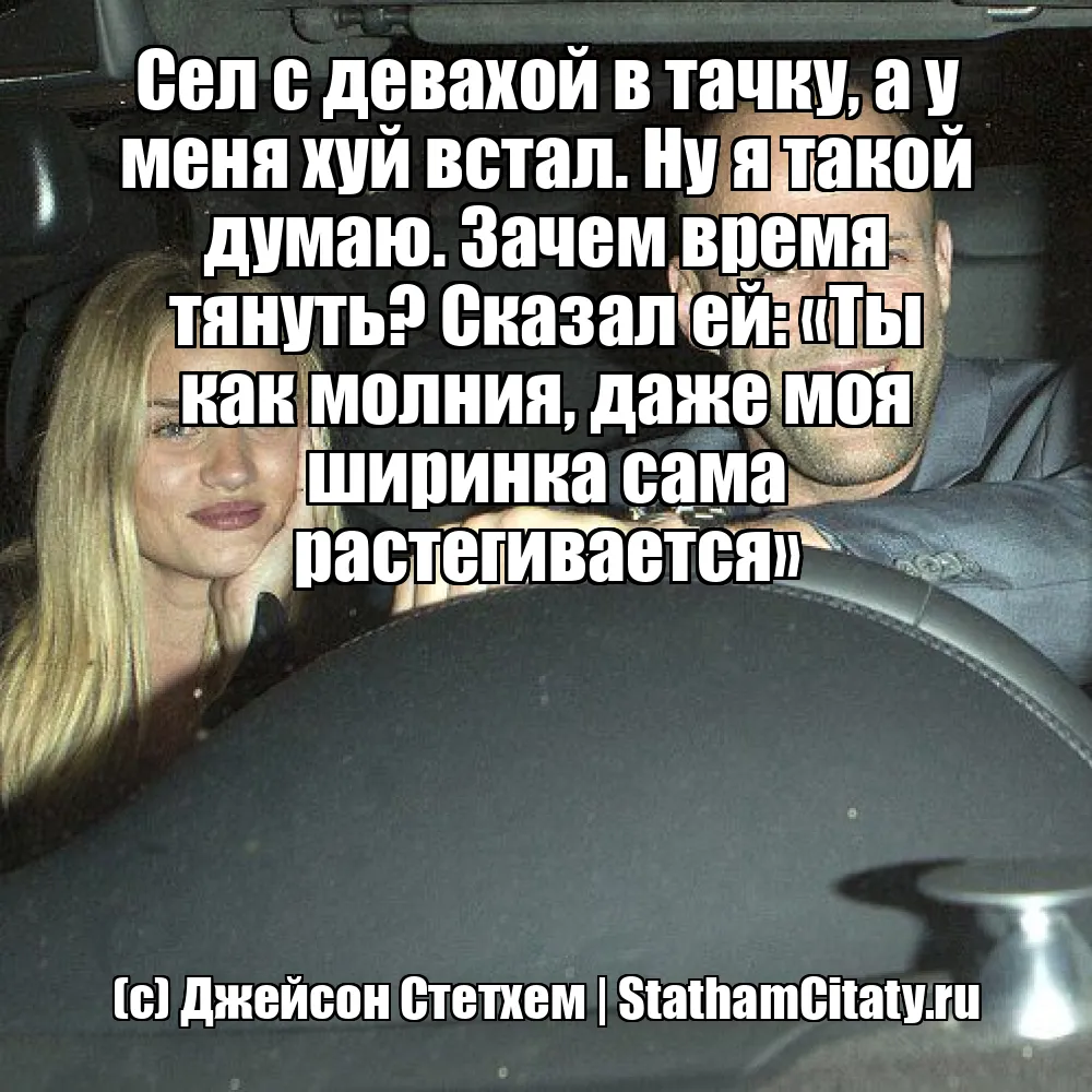 Сел с девахой в тачку, а у меня хуй встал. Ну я такой думаю. Зачем время тянуть? Сказал ей: «Ты как молния, даже моя ширинка сама растегивается»  (с) Джейсон Стетхем